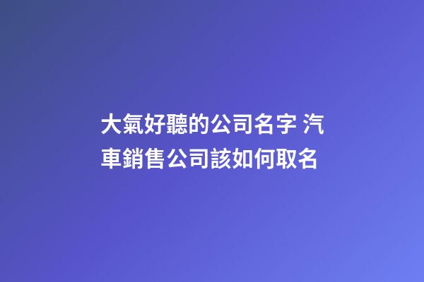大氣好聽的公司名字 汽車銷售公司該如何取名-第1張-公司起名-玄機派